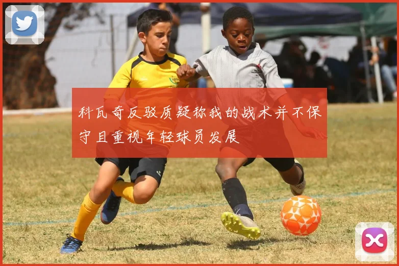 科瓦奇反驳质疑称我的战术并不保守且重视年轻球员发展