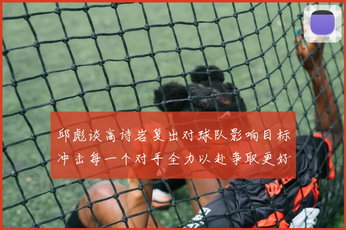 邱彪谈高诗岩复出对球队影响目标冲击每一个对手全力以赴争取更好成绩