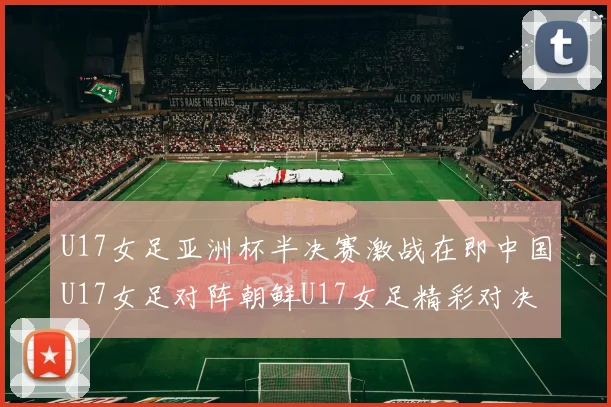 U17女足亚洲杯半决赛激战在即中国U17女足对阵朝鲜U17女足精彩对决即将开启