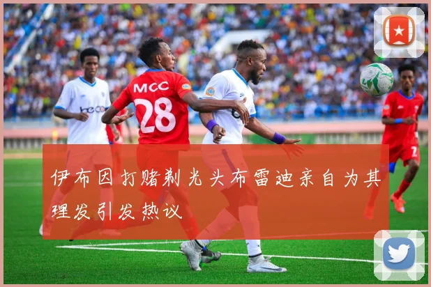 伊布因打赌剃光头布雷迪亲自为其理发引发热议
