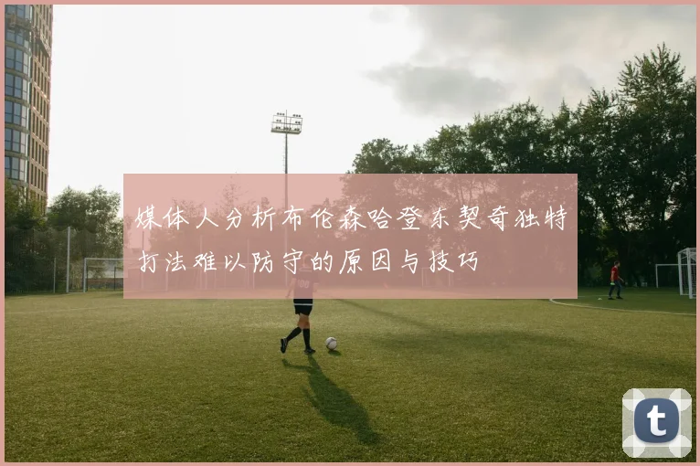 媒体人分析布伦森哈登东契奇独特打法难以防守的原因与技巧