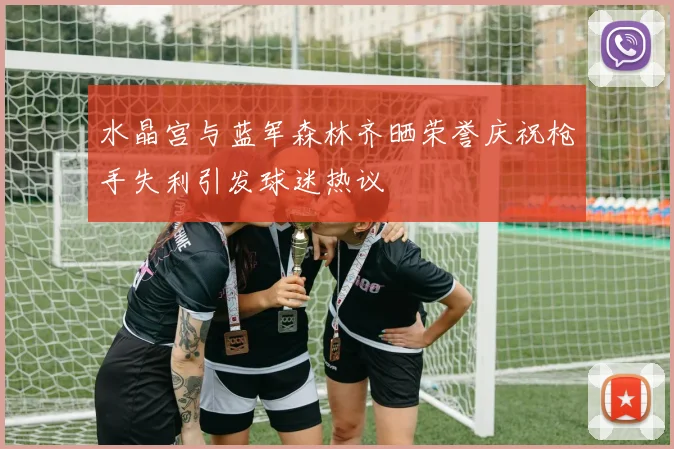 水晶宫与蓝军森林齐晒荣誉庆祝枪手失利引发球迷热议